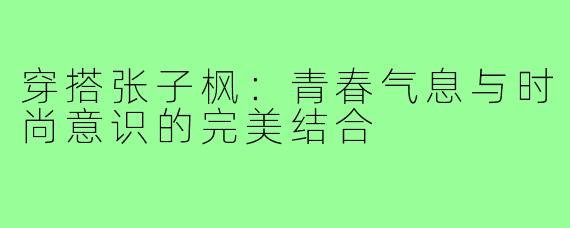 穿搭张子枫:青春气息与时尚意识的完美结合