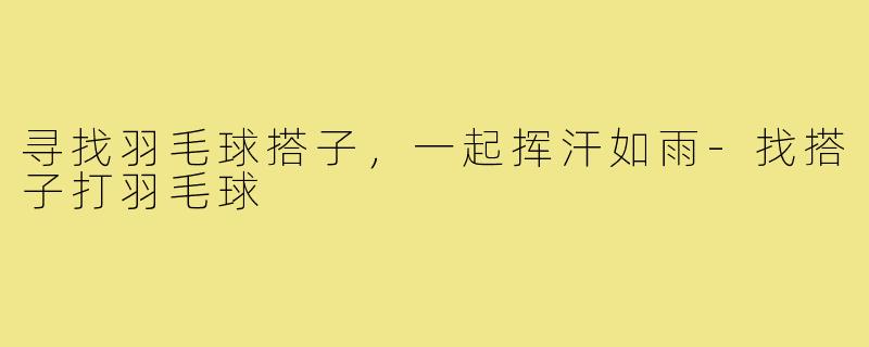 寻找羽毛球搭子,一起挥汗如雨-找搭子打羽毛球