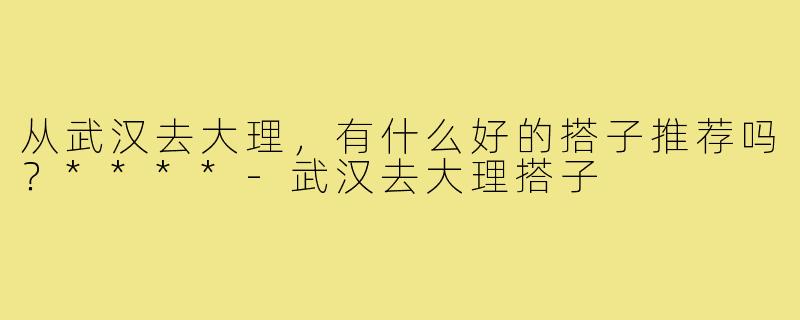 从武汉去大理,有什么好的搭子推荐吗?****-武汉去大理搭子