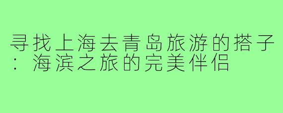 寻找上海去青岛旅游的搭子：海滨之旅的完美伴侣