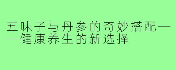 五味子与丹参的奇妙搭配——健康养生的新选择