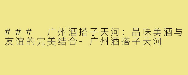 ### 广州酒搭子天河:品味美酒与友谊的完美结合-广州酒搭子天河