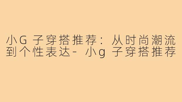 小G子穿搭推荐：从时尚潮流到个性表达-小g子穿搭推荐