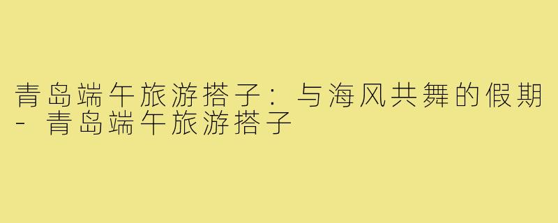 青岛端午旅游搭子:与海风共舞的假期-青岛端午旅游搭子