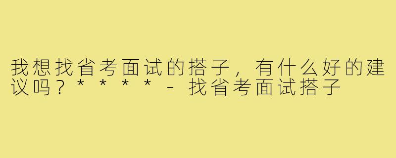 我想找省考面试的搭子,有什么好的建议吗?****-找省考面试搭子