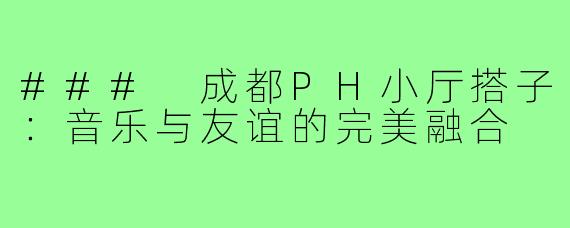 ### 成都PH小厅搭子：音乐与友谊的完美融合