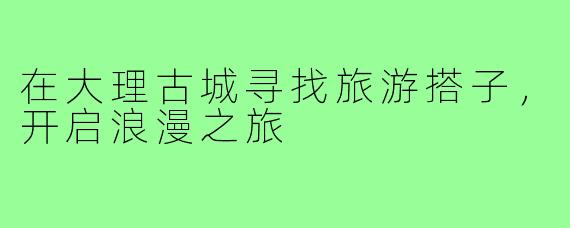 在大理古城寻找旅游搭子,开启浪漫之旅