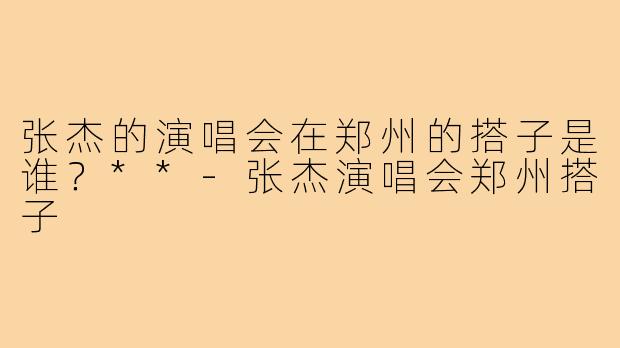 张杰的演唱会在郑州的搭子是谁？**