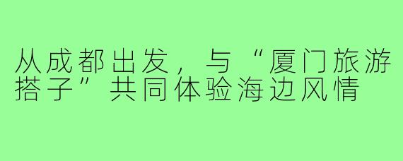 从成都出发,与“厦门旅游搭子”共同体验海边风情