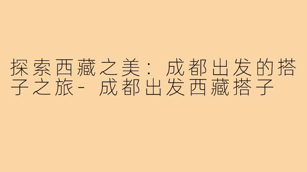 探索西藏之美:成都出发的搭子之旅-成都出发西藏搭子