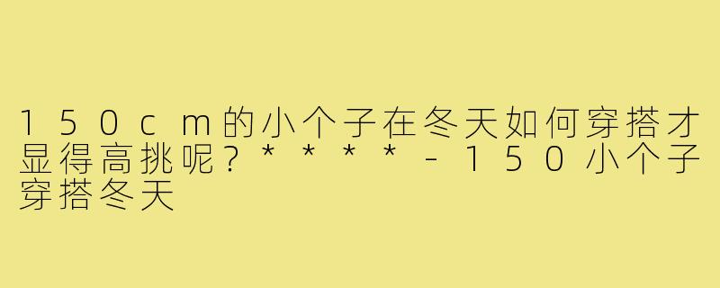 150cm的小个子在冬天如何穿搭才显得高挑呢?****-150小个子穿搭冬天