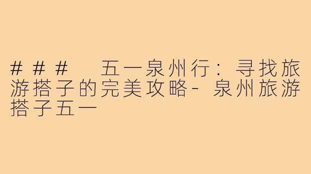 ### 五一泉州行:寻找旅游搭子的完美攻略-泉州旅游搭子五一