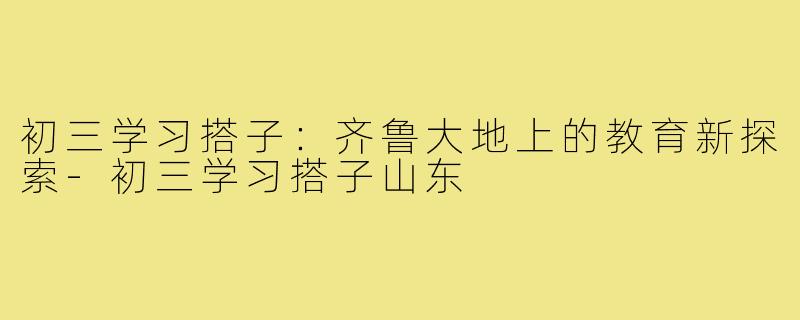 初三学习搭子：齐鲁大地上的教育新探索-初三学习搭子山东