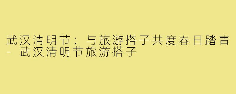 武汉清明节：与旅游搭子共度春日踏青-武汉清明节旅游搭子