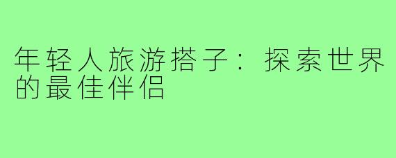 年轻人旅游搭子:探索世界的最佳伴侣
