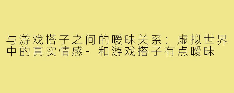 与游戏搭子之间的暧昧关系:虚拟世界中的真实情感-和游戏搭子有点暧昧