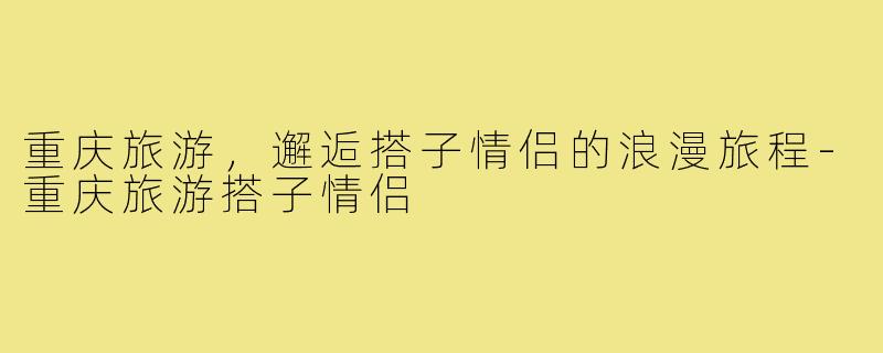 重庆旅游，邂逅搭子情侣的浪漫旅程