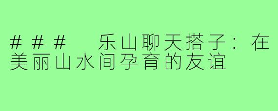 ### 乐山聊天搭子:在美丽山水间孕育的友谊