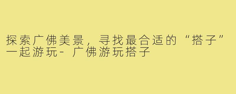 探索广佛美景,寻找最合适的“搭子”一起游玩-广佛游玩搭子