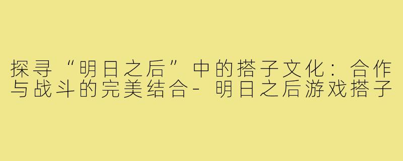 探寻“明日之后”中的搭子文化:合作与战斗的完美结合-明日之后游戏搭子