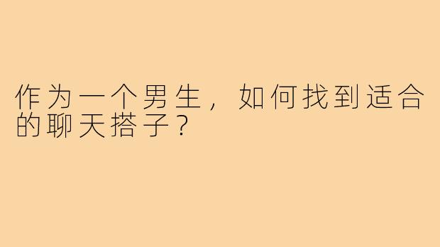 作为一个男生,如何找到适合的聊天搭子?