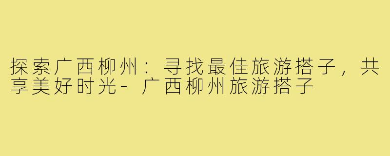 探索广西柳州:寻找最佳旅游搭子,共享美好时光-广西柳州旅游搭子
