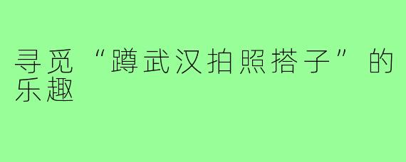 寻觅“蹲武汉拍照搭子”的乐趣