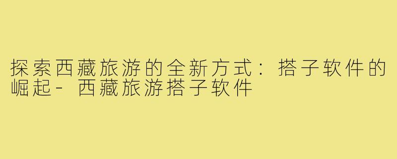 探索西藏旅游的全新方式：搭子软件的崛起-西藏旅游搭子软件
