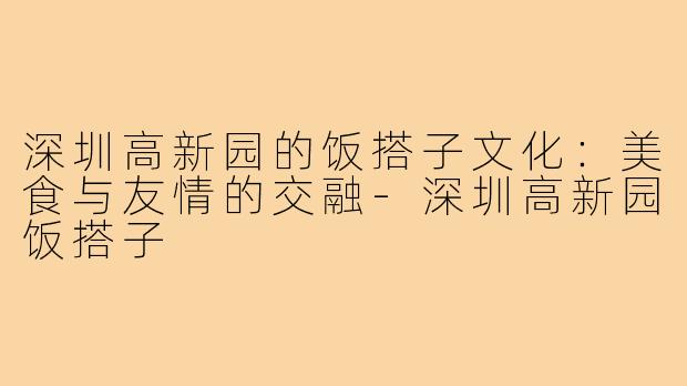 深圳高新园的饭搭子文化:美食与友情的交融-深圳高新园饭搭子