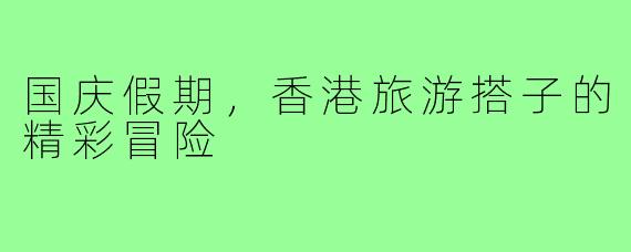 国庆假期,香港旅游搭子的精彩冒险