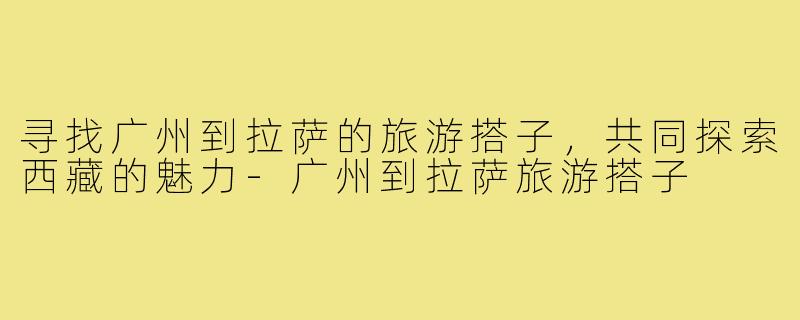 寻找广州到拉萨的旅游搭子,共同探索西藏的魅力-广州到拉萨旅游搭子