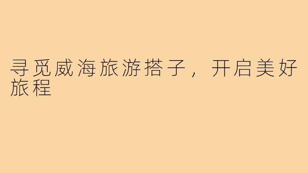 寻觅威海旅游搭子,开启美好旅程