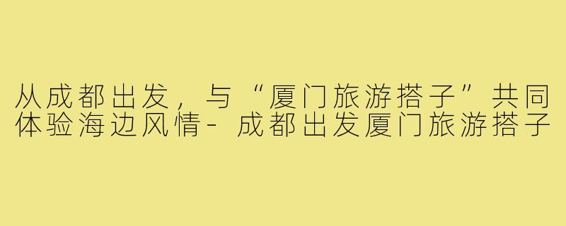 从成都出发,与“厦门旅游搭子”共同体验海边风情-成都出发厦门旅游搭子