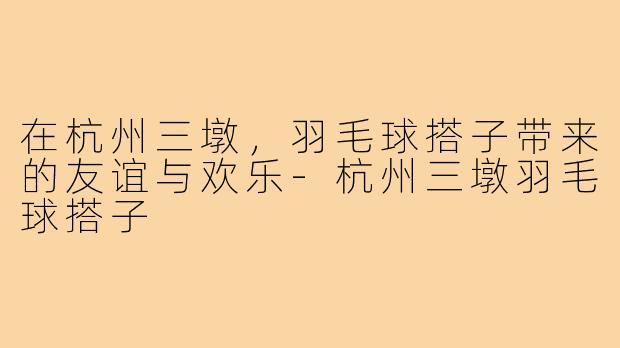 在杭州三墩,羽毛球搭子带来的友谊与欢乐-杭州三墩羽毛球搭子