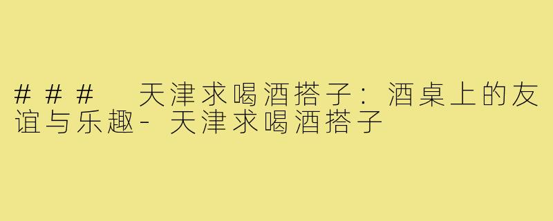 ### 天津求喝酒搭子:酒桌上的友谊与乐趣-天津求喝酒搭子