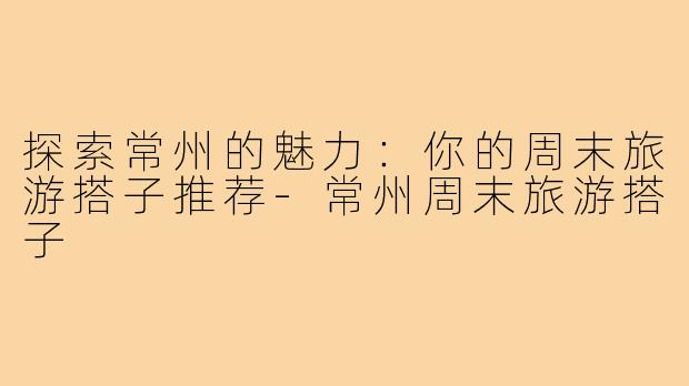 探索常州的魅力：你的周末旅游搭子推荐-常州周末旅游搭子