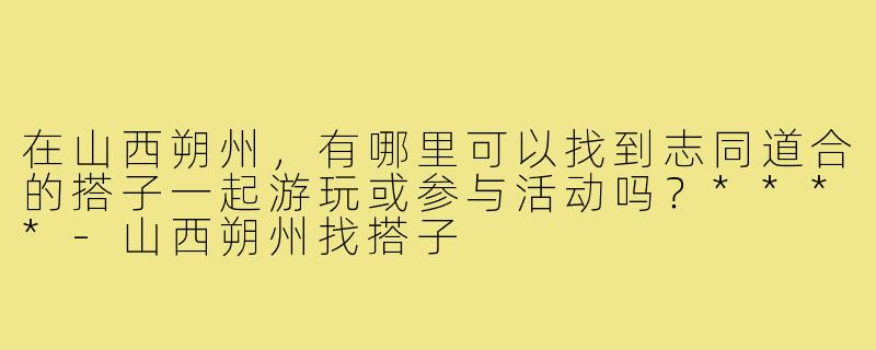 在山西朔州，有哪里可以找到志同道合的搭子一起游玩或参与活动吗？****-山西朔州找搭子