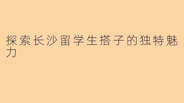 探索长沙留学生搭子的独特魅力