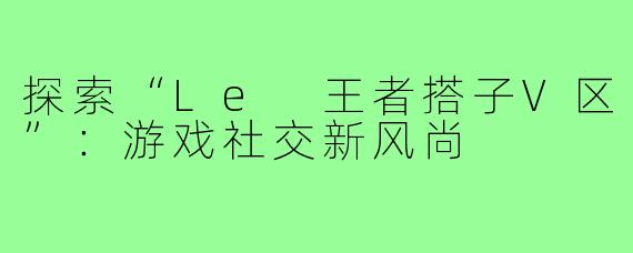 探索“Le 王者搭子V区”:游戏社交新风尚