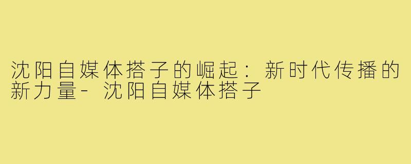沈阳自媒体搭子的崛起:新时代传播的新力量-沈阳自媒体搭子