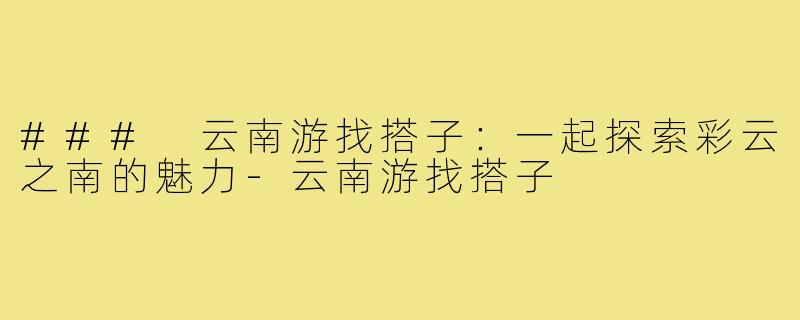 ### 云南游找搭子:一起探索彩云之南的魅力-云南游找搭子