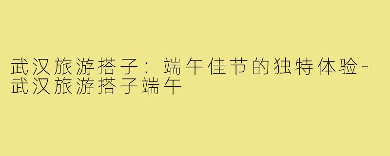 武汉旅游搭子:端午佳节的独特体验-武汉旅游搭子端午