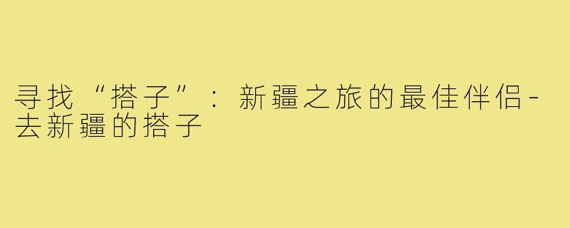 寻找“搭子”：新疆之旅的最佳伴侣