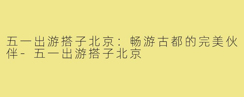 五一出游搭子北京:畅游古都的完美伙伴-五一出游搭子北京