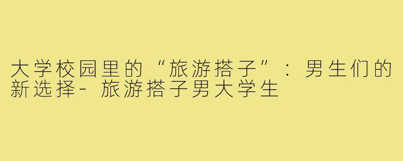 大学校园里的“旅游搭子”:男生们的新选择-旅游搭子男大学生