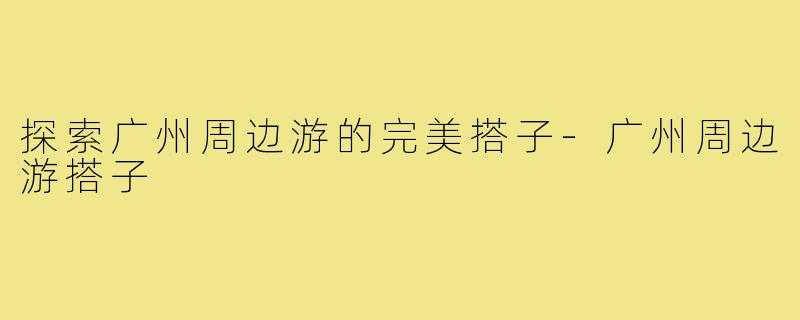 探索广州周边游的完美搭子-广州周边游搭子
