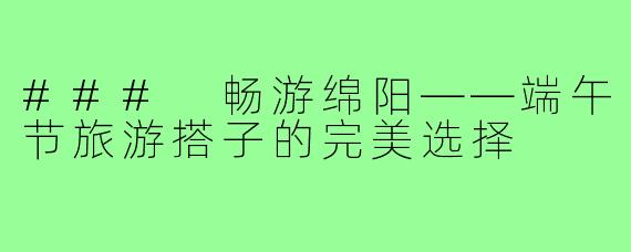 ### 畅游绵阳——端午节旅游搭子的完美选择
