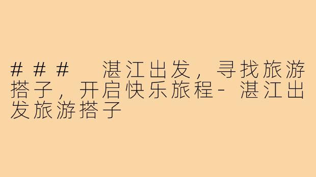### 湛江出发,寻找旅游搭子,开启快乐旅程-湛江出发旅游搭子