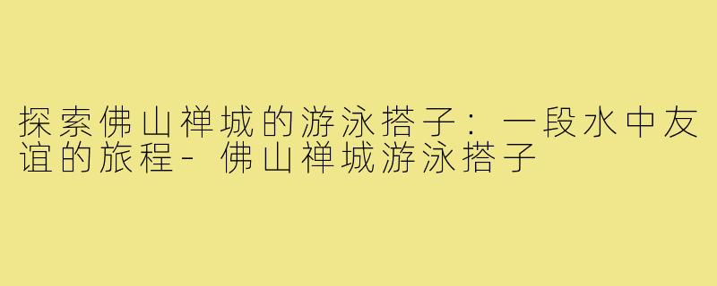 探索佛山禅城的游泳搭子：一段水中友谊的旅程-佛山禅城游泳搭子