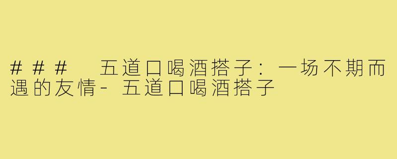 ### 五道口喝酒搭子:一场不期而遇的友情-五道口喝酒搭子